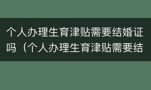 个人办理生育津贴需要结婚证吗（个人办理生育津贴需要结婚证吗怎么办）