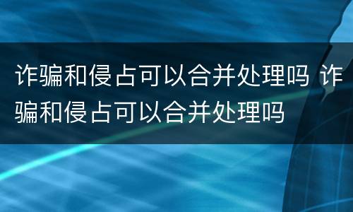 诈骗和侵占可以合并处理吗 诈骗和侵占可以合并处理吗