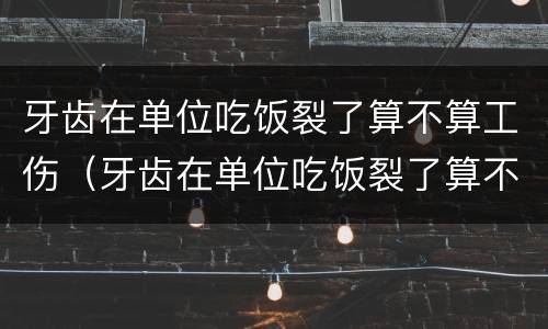 牙齿在单位吃饭裂了算不算工伤（牙齿在单位吃饭裂了算不算工伤事故）