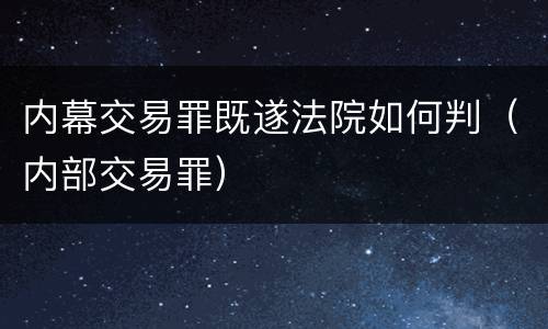 内幕交易罪既遂法院如何判（内部交易罪）