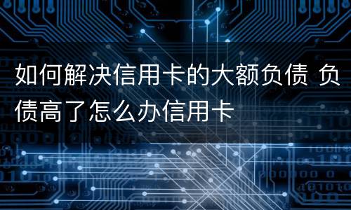 如何解决信用卡的大额负债 负债高了怎么办信用卡