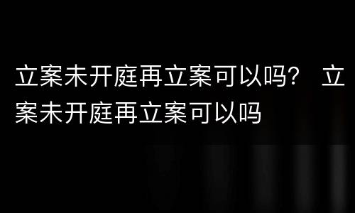 立案未开庭再立案可以吗？ 立案未开庭再立案可以吗