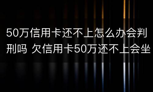 50万信用卡还不上怎么办会判刑吗 欠信用卡50万还不上会坐牢吗