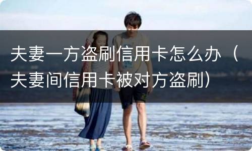 夫妻一方盗刷信用卡怎么办（夫妻间信用卡被对方盗刷）