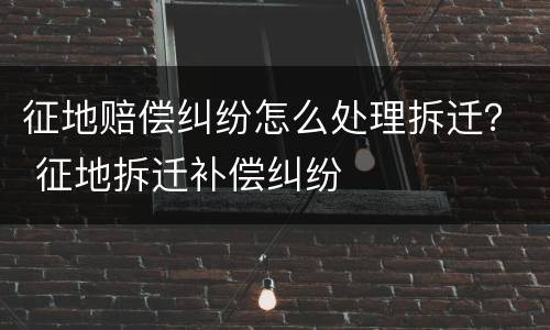 征地赔偿纠纷怎么处理拆迁？ 征地拆迁补偿纠纷
