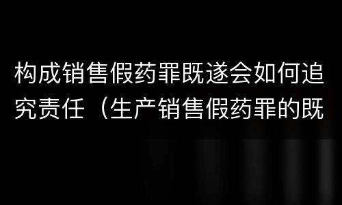 构成销售假药罪既遂会如何追究责任（生产销售假药罪的既遂）