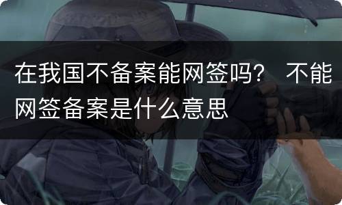 在我国不备案能网签吗？ 不能网签备案是什么意思