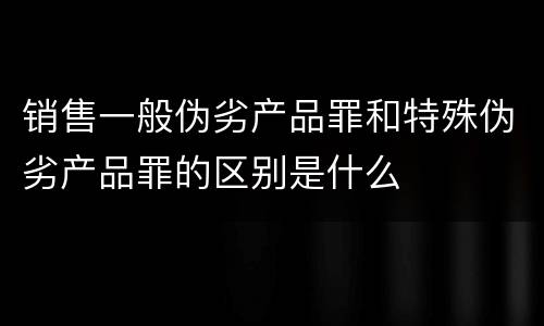 销售一般伪劣产品罪和特殊伪劣产品罪的区别是什么