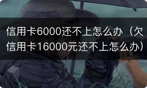 信用卡6000还不上怎么办（欠信用卡16000元还不上怎么办）