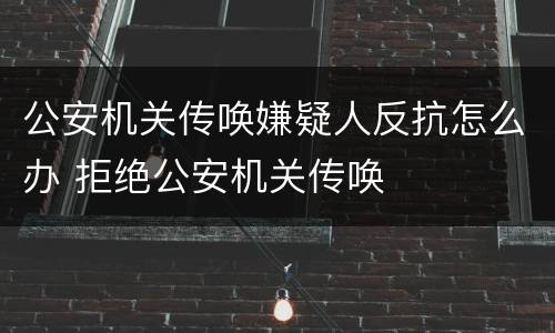公安机关传唤嫌疑人反抗怎么办 拒绝公安机关传唤