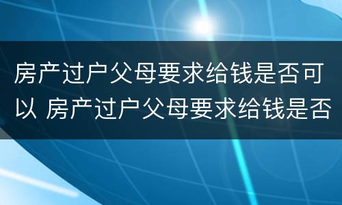 房产过户父母要求给钱是否可以 房产过户父母要求给钱是否可以要回来