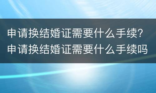 申请换结婚证需要什么手续? 申请换结婚证需要什么手续吗