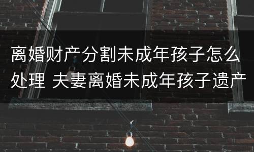 离婚财产分割未成年孩子怎么处理 夫妻离婚未成年孩子遗产继承