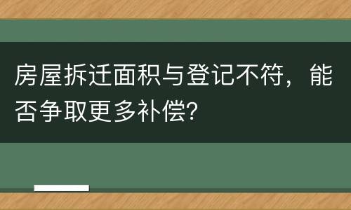 房屋拆迁面积与登记不符，能否争取更多补偿？