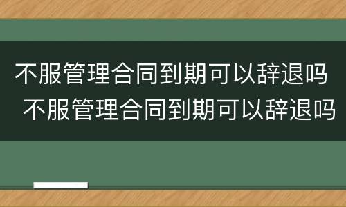不服管理合同到期可以辞退吗 不服管理合同到期可以辞退吗怎么赔偿