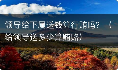 领导给下属送钱算行贿吗？（给领导送多少算贿赂）