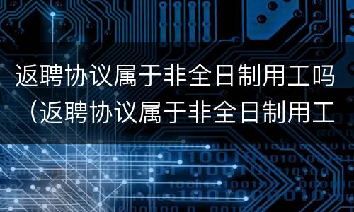返聘协议属于非全日制用工吗（返聘协议属于非全日制用工吗怎么写）