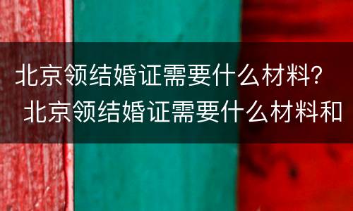 北京领结婚证需要什么材料？ 北京领结婚证需要什么材料和证件