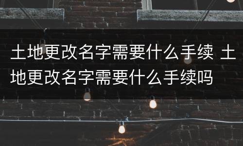 土地更改名字需要什么手续 土地更改名字需要什么手续吗