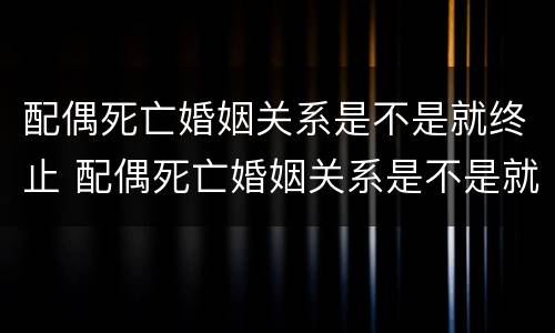 配偶死亡婚姻关系是不是就终止 配偶死亡婚姻关系是不是就终止关系了