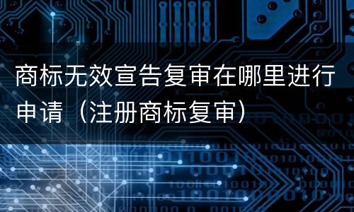 商标无效宣告复审在哪里进行申请（注册商标复审）