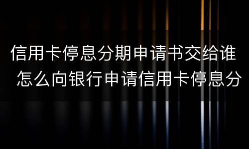 信用卡停息分期申请书交给谁 怎么向银行申请信用卡停息分期