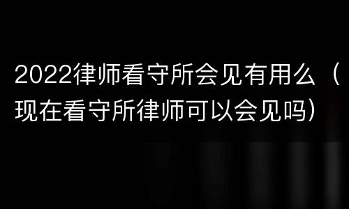 2022律师看守所会见有用么（现在看守所律师可以会见吗）