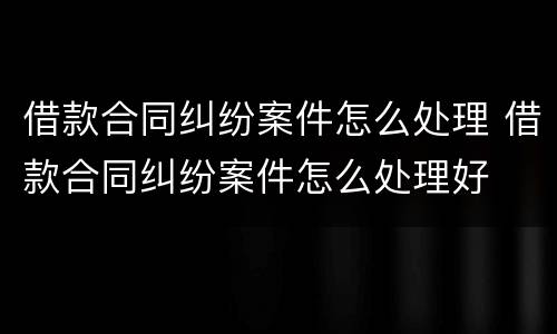 借款合同纠纷案件怎么处理 借款合同纠纷案件怎么处理好