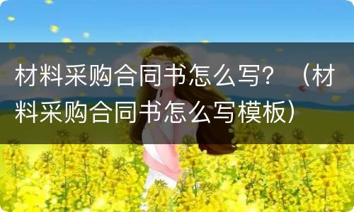 材料采购合同书怎么写？（材料采购合同书怎么写模板）