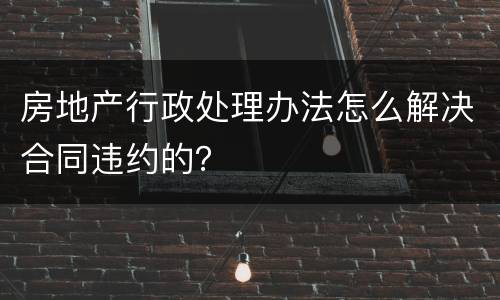 房地产行政处理办法怎么解决合同违约的？