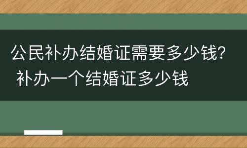 公民补办结婚证需要多少钱？ 补办一个结婚证多少钱