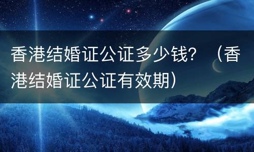香港结婚证公证多少钱？（香港结婚证公证有效期）