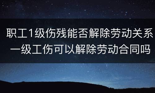 职工1级伤残能否解除劳动关系 一级工伤可以解除劳动合同吗