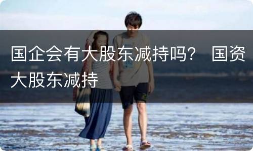 国企会有大股东减持吗？ 国资大股东减持