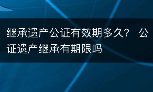 继承遗产公证有效期多久？ 公证遗产继承有期限吗