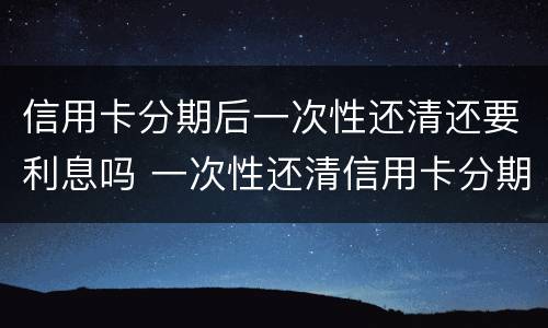 信用卡分期后一次性还清还要利息吗 一次性还清信用卡分期怎么不还利息
