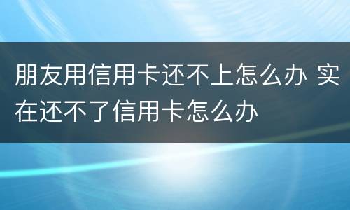 朋友用信用卡还不上怎么办 实在还不了信用卡怎么办