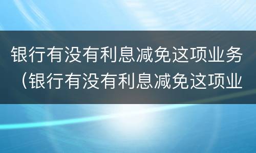 银行有没有利息减免这项业务（银行有没有利息减免这项业务费）