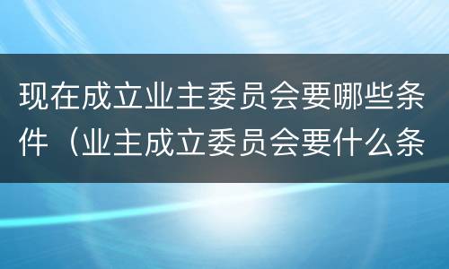 现在成立业主委员会要哪些条件（业主成立委员会要什么条件）