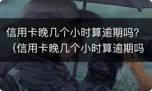 信用卡晚几个小时算逾期吗？（信用卡晚几个小时算逾期吗知乎）