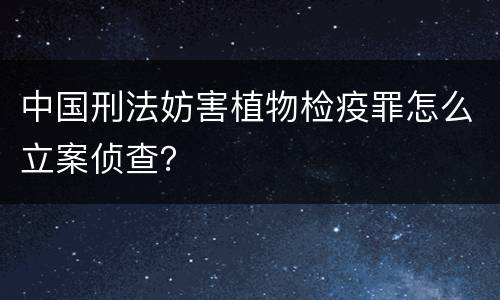 中国刑法妨害植物检疫罪怎么立案侦查？