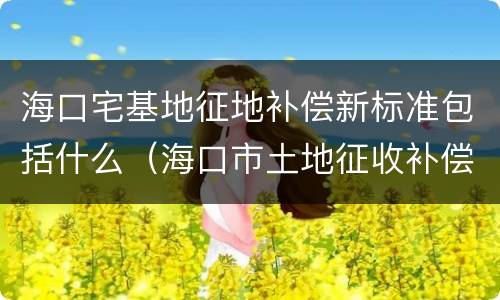 海口宅基地征地补偿新标准包括什么（海口市土地征收补偿标准）