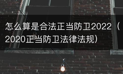 怎么算是合法正当防卫2022（2020正当防卫法律法规）
