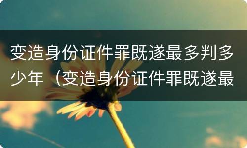 变造身份证件罪既遂最多判多少年（变造身份证件罪既遂最多判多少年）