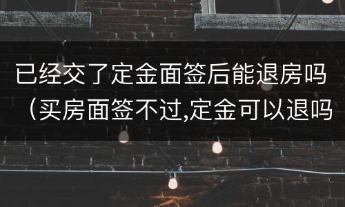 已经交了定金面签后能退房吗（买房面签不过,定金可以退吗）
