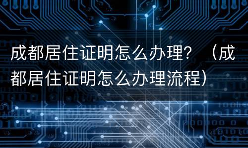 成都居住证明怎么办理？（成都居住证明怎么办理流程）