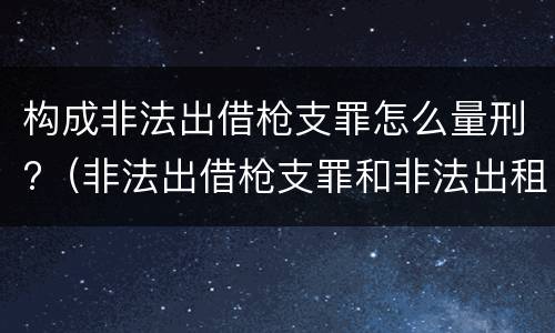 构成非法出借枪支罪怎么量刑?（非法出借枪支罪和非法出租枪支罪）