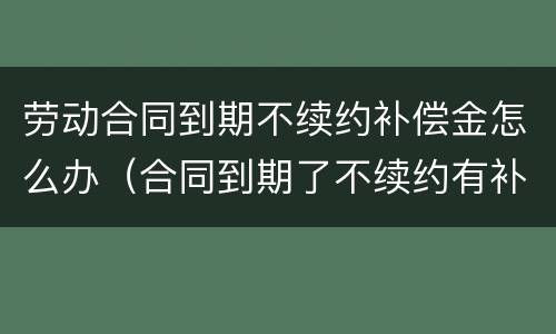 劳动合同到期不续约补偿金怎么办（合同到期了不续约有补偿金么）