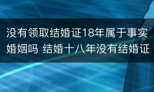 没有领取结婚证18年属于事实婚姻吗 结婚十八年没有结婚证受法律保护吗?