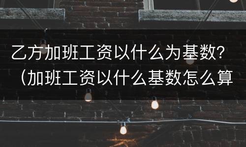 乙方加班工资以什么为基数？（加班工资以什么基数怎么算）